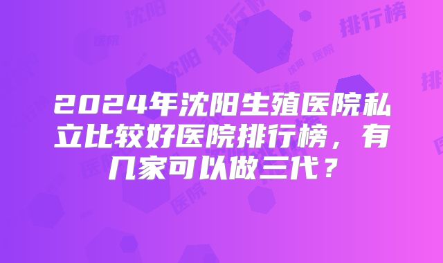 2024年沈阳生殖医院私立比较好医院排行榜,有几家可以做三代?