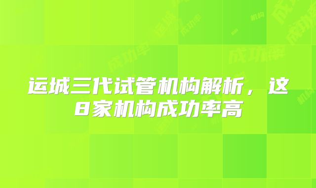运城三代试管机构解析，这8家机构成功率高