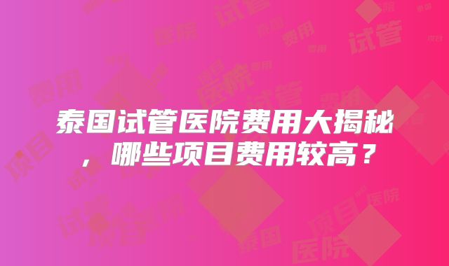 泰国试管医院费用大揭秘，哪些项目费用较高？