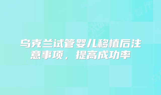 乌克兰试管婴儿移植后注意事项，提高成功率