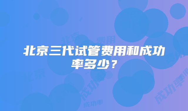 北京三代试管费用和成功率多少？
