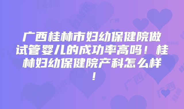 广西桂林市妇幼保健院做试管婴儿的成功率高吗！桂林妇幼保健院产科怎么样！