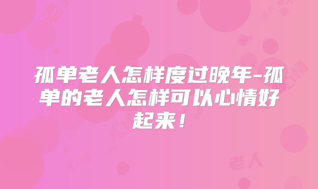 孤单老人怎样度过晚年-孤单的老人怎样可以心情好起来！