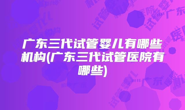 广东三代试管婴儿有哪些机构(广东三代试管医院有哪些)