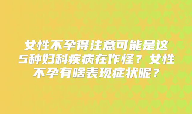 女性不孕得注意可能是这5种妇科疾病在作怪？女性不孕有啥表现症状呢？