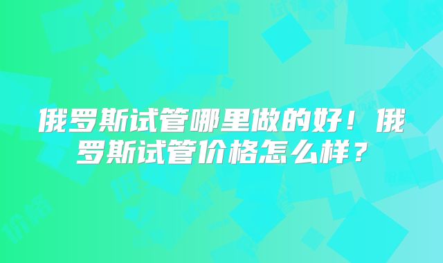 俄罗斯试管哪里做的好！俄罗斯试管价格怎么样？