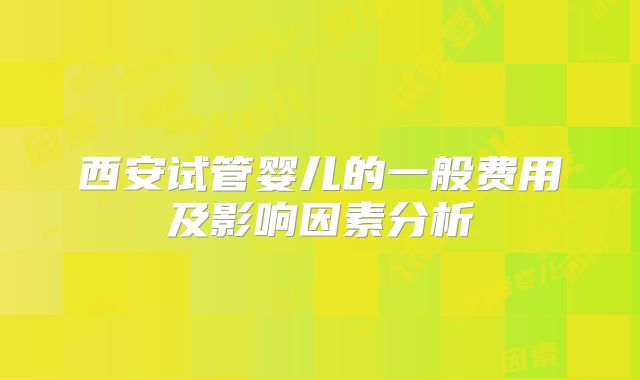 西安试管婴儿的一般费用及影响因素分析