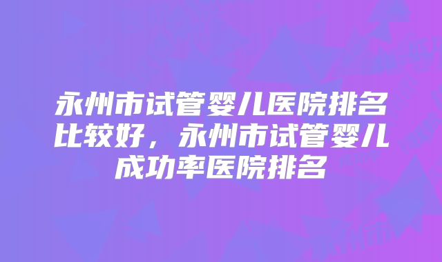永州市试管婴儿医院排名比较好,永州市试管婴儿成功率医院排名