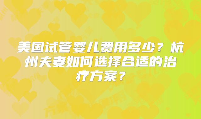 美国试管婴儿费用多少？杭州夫妻如何选择合适的治疗方案？