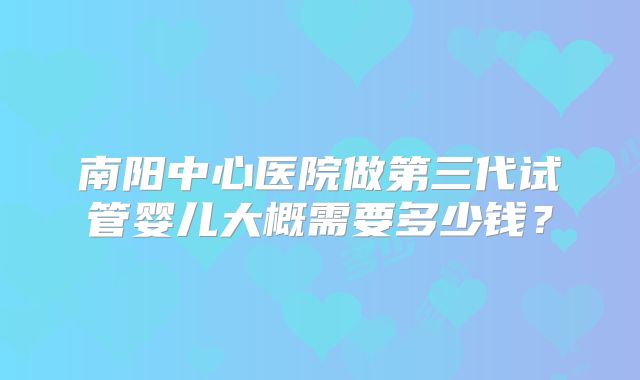 南阳中心医院做第三代试管婴儿大概需要多少钱？