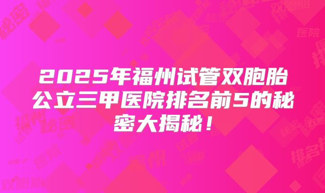 2025年福州试管双胞胎公立三甲医院排名前5的秘密大揭秘！