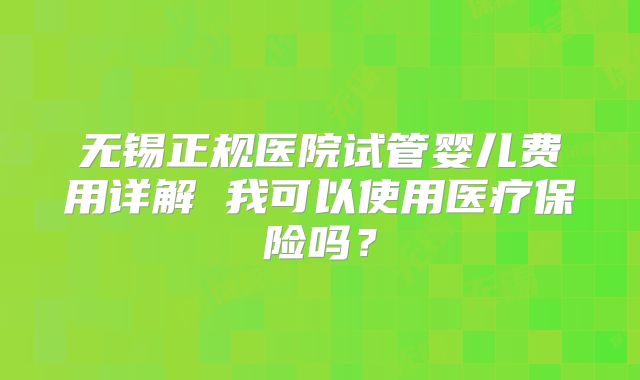 无锡正规医院试管婴儿费用详解 我可以使用医疗保险吗？