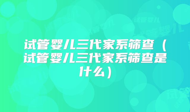 试管婴儿三代家系筛查(试管婴儿三代家系筛查是什么)