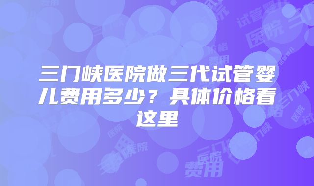 三门峡医院做三代试管婴儿费用多少？具体价格看这里