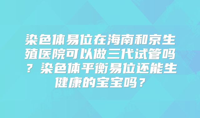 染色体易位在海南和京生殖医院可以做三代试管吗？染色体平衡易位还能生健康的宝宝吗？