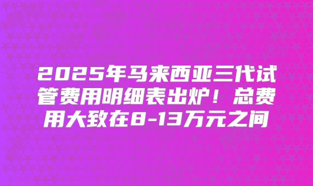 2025年马来西亚三代试管费用明细表出炉！总费用大致在8-13万元之间