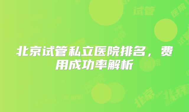 北京试管私立医院排名，费用成功率解析