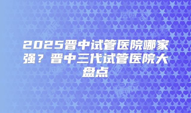 2025晋中试管医院哪家强？晋中三代试管医院大盘点