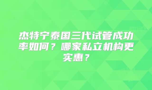 杰特宁泰国三代试管成功率如何?哪家私立机构更实惠?