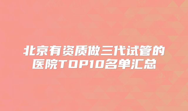 北京有资质做三代试管的医院TOP10名单汇总