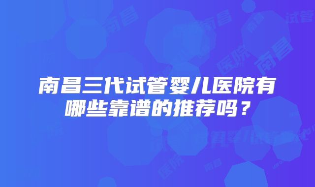 南昌三代试管婴儿医院有哪些靠谱的推荐吗？
