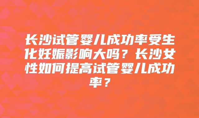 长沙试管婴儿成功率受生化妊娠影响大吗？长沙女性如何提高试管婴儿成功率？