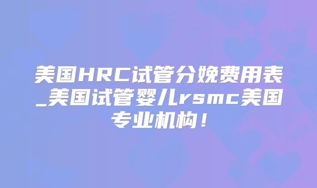 美国HRC试管分娩费用表_美国试管婴儿rsmc美国专业机构！