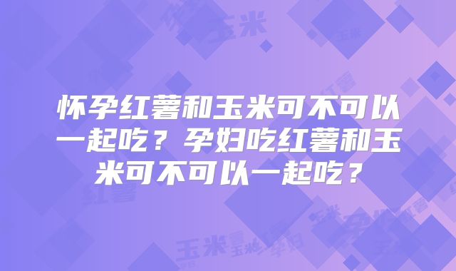 怀孕红薯和玉米可不可以一起吃？孕妇吃红薯和玉米可不可以一起吃？