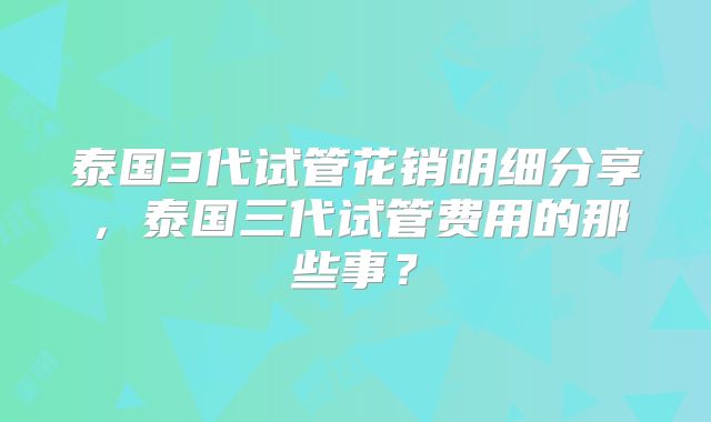 泰国3代试管花销明细分享，泰国三代试管费用的那些事？