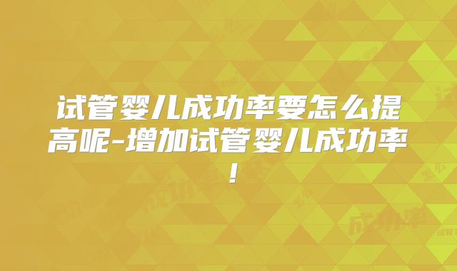 试管婴儿成功率要怎么提高呢-增加试管婴儿成功率！