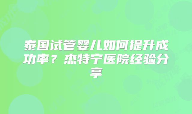 泰国试管婴儿如何提升成功率？杰特宁医院经验分享