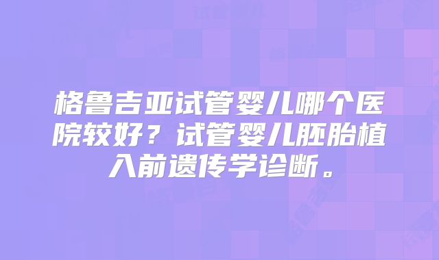 格鲁吉亚试管婴儿哪个医院较好?试管婴儿胚胎植入前遗传学诊断。