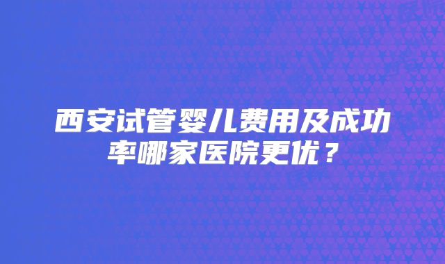 西安试管婴儿费用及成功率哪家医院更优？