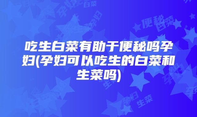 吃生白菜有助于便秘吗孕妇(孕妇可以吃生的白菜和生菜吗)