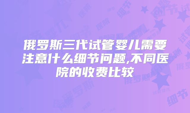 俄罗斯三代试管婴儿需要注意什么细节问题,不同医院的收费比较