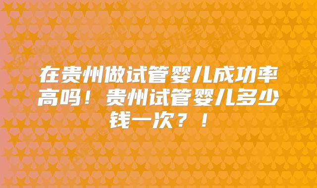 在贵州做试管婴儿成功率高吗！贵州试管婴儿多少钱一次？！