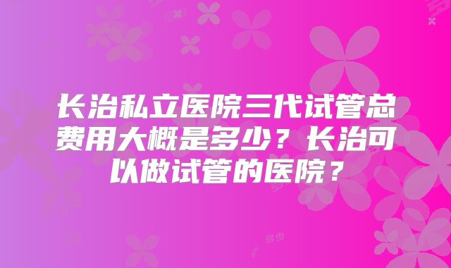 长治私立医院三代试管总费用大概是多少?长治可以做试管的医院?