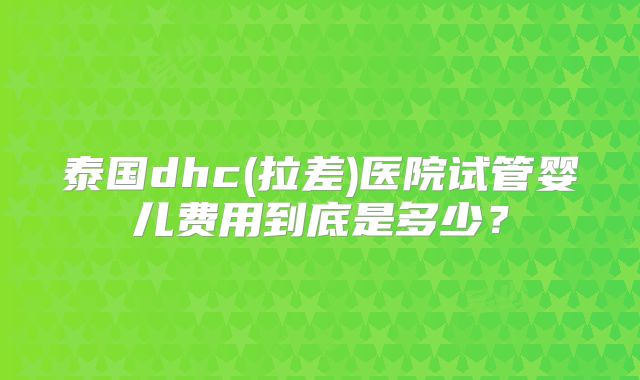 泰国dhc(拉差)医院试管婴儿费用到底是多少?