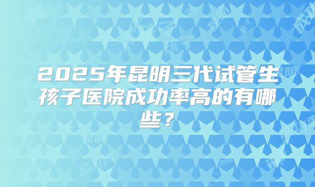 2025年昆明三代试管生孩子医院成功率高的有哪些？