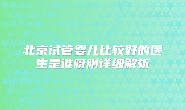 北京试管婴儿比较好的医生是谁呀附详细解析