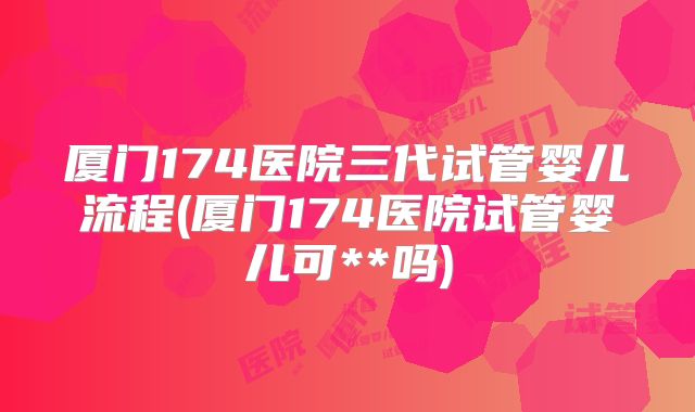 厦门174医院三代试管婴儿流程(厦门174医院试管婴儿可**吗)