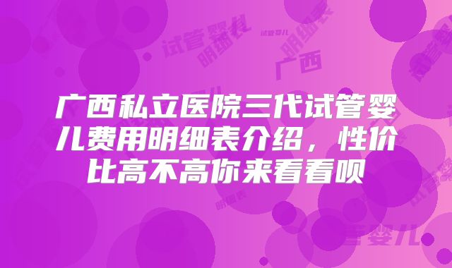 广西私立医院三代试管婴儿费用明细表介绍，性价比高不高你来看看呗