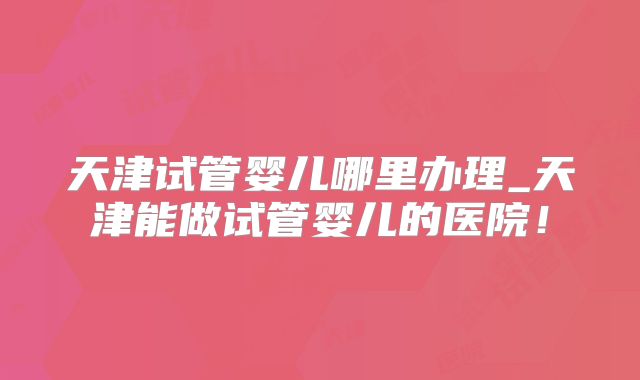 天津试管婴儿哪里办理_天津能做试管婴儿的医院！