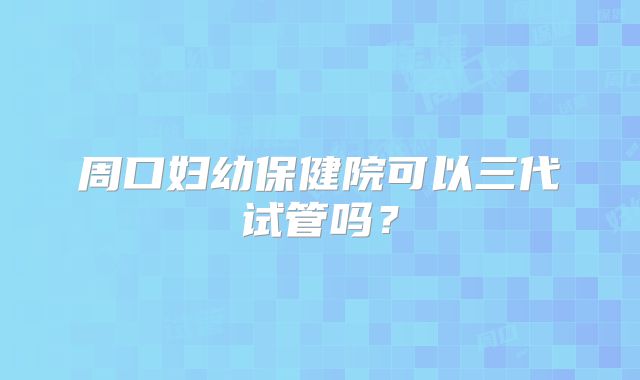 周口妇幼保健院可以三代试管吗?
