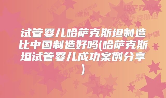 试管婴儿哈萨克斯坦制造比中国制造好吗(哈萨克斯坦试管婴儿成功案例分享)