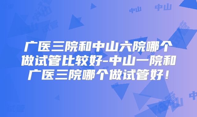 广医三院和中山六院哪个做试管比较好-中山一院和广医三院哪个做试管好！