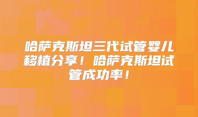 哈萨克斯坦三代试管婴儿移植分享！哈萨克斯坦试管成功率！