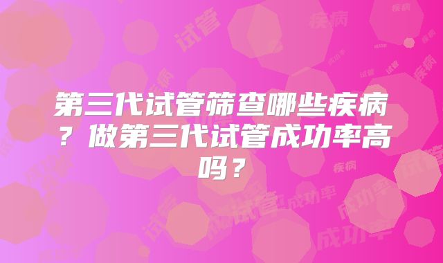 第三代试管筛查哪些疾病?做第三代试管成功率高吗?