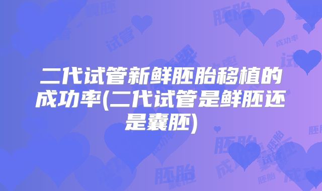 二代试管新鲜胚胎移植的成功率(二代试管是鲜胚还是囊胚)