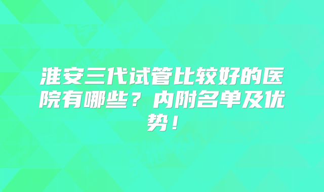 淮安三代试管比较好的医院有哪些？内附名单及优势！